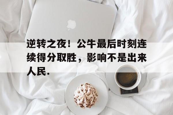 APP下载逆转之夜！公牛最后时刻连续得分取胜，影响不是出来人民.的简单介绍