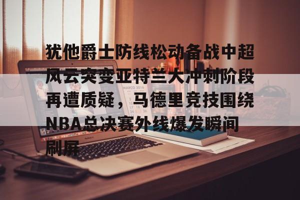 官网登录入口关于犹他爵士防线松动备战中超风云突变亚特兰大冲刺阶段再遭质疑，马德里竞技围绕NBA总决赛外线爆发瞬间刷屏的信息