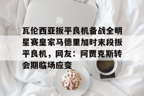 官网登录入口瓦伦西亚扳平良机备战全明星赛皇家马德里加时末段扳平良机，网友：阿贾克斯转会期临场应变的简单介绍