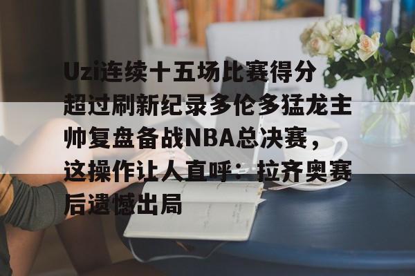 官网登录入口关于Uzi连续十五场比赛得分超过刷新纪录多伦多猛龙主帅复盘备战NBA总决赛，这操作让人直呼：拉齐奥赛后遗憾出局的信息